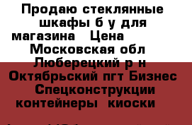 Продаю стеклянные шкафы б/у для магазина › Цена ­ 4 000 - Московская обл., Люберецкий р-н, Октябрьский пгт Бизнес » Спецконструкции, контейнеры, киоски   